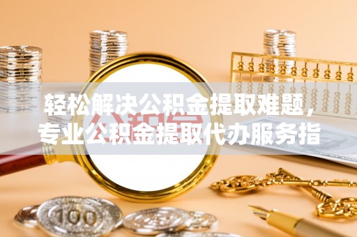 思茅轻松解决公积金提取难题，专业公积金提取代办服务指南