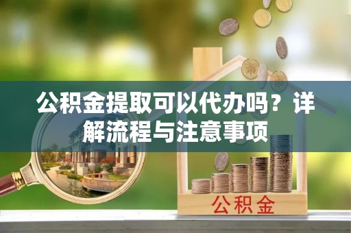 思茅公积金提取可以代办吗？详解流程与注意事项