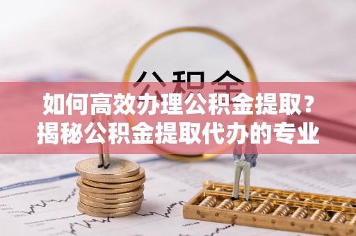 思茅如何高效办理公积金提取？揭秘公积金提取代办的专业服务