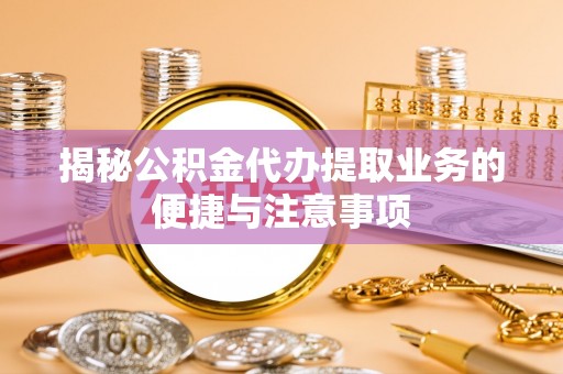 思茅揭秘公积金代办提取业务的便捷与注意事项