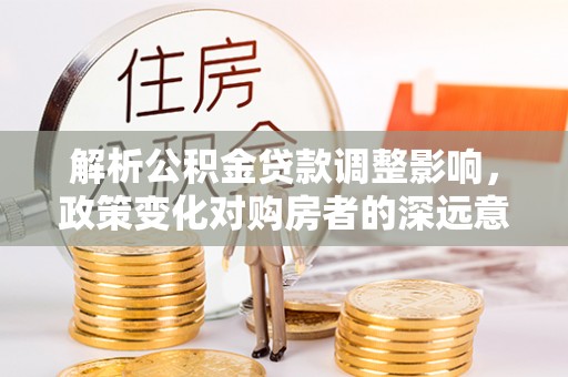 思茅解析公积金贷款调整影响，政策变化对购房者的深远意义