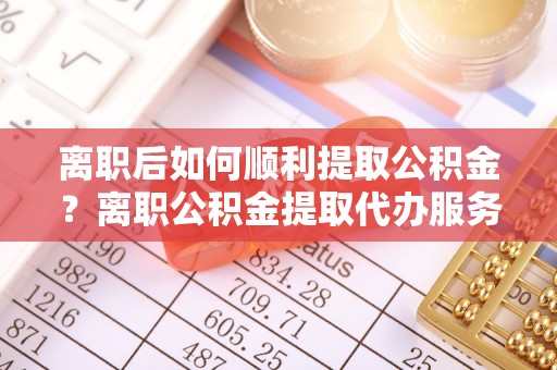 思茅离职后如何顺利提取公积金？离职公积金提取代办服务帮你搞定！