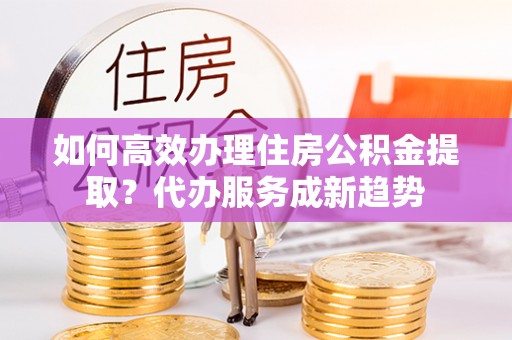 思茅如何高效办理住房公积金提取？代办服务成新趋势