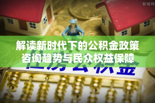 思茅解读新时代下的公积金政策咨询趋势与民众权益保障