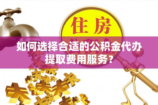 思茅如何选择合适的公积金代办提取费用服务？