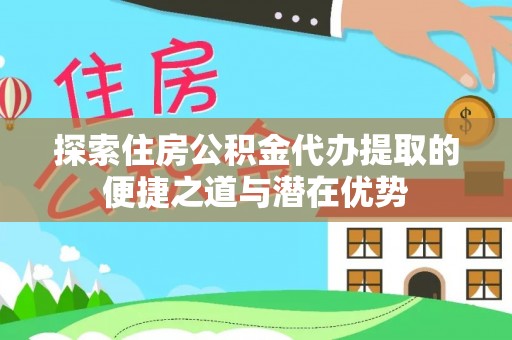 思茅探索住房公积金代办提取的便捷之道与潜在优势