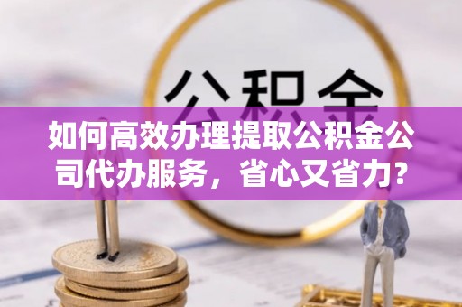 思茅如何高效办理提取公积金公司代办服务，省心又省力？