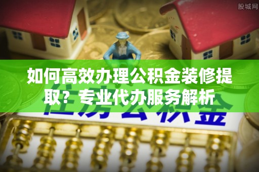 思茅如何高效办理公积金装修提取？专业代办服务解析