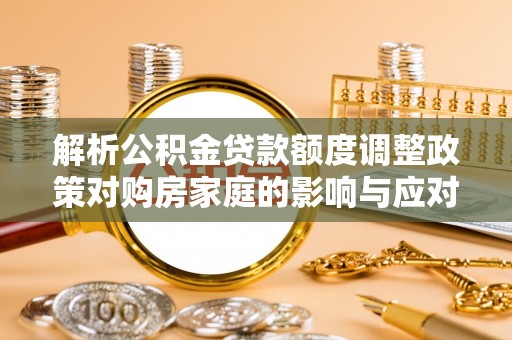 思茅解析公积金贷款额度调整政策对购房家庭的影响与应对策略