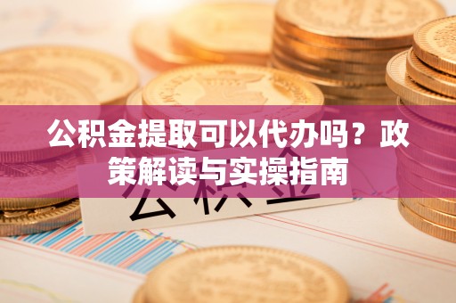 思茅公积金提取可以代办吗？政策解读与实操指南
