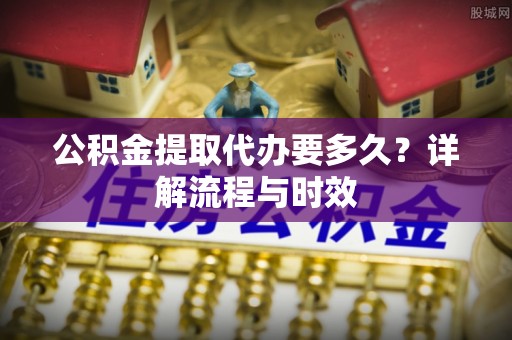 思茅公积金提取代办要多久？详解流程与时效