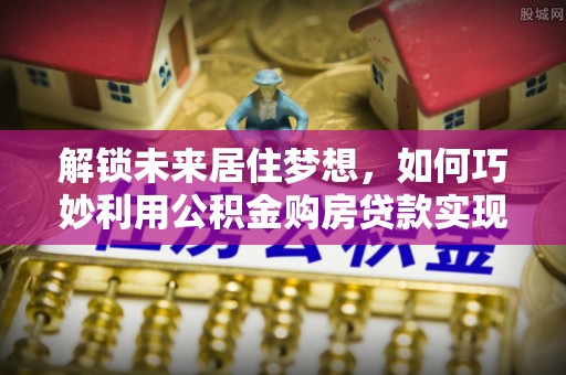 思茅解锁未来居住梦想，如何巧妙利用公积金购房贷款实现房产投资
