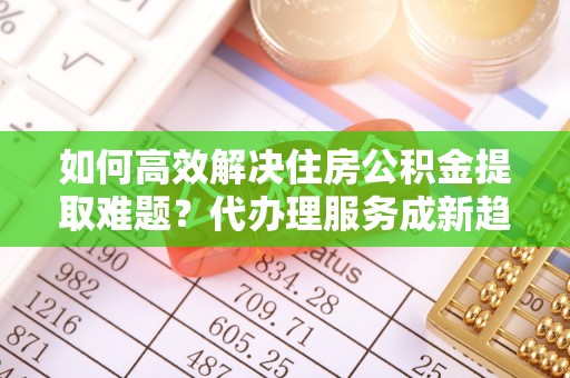 思茅如何高效解决住房公积金提取难题？代办理服务成新趋势