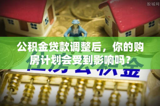 思茅公积金贷款调整后，你的购房计划会受到影响吗？