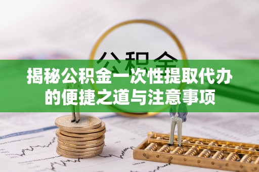 思茅揭秘公积金一次性提取代办的便捷之道与注意事项