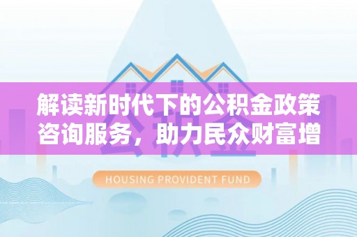 思茅解读新时代下的公积金政策咨询服务，助力民众财富增值与安居梦想