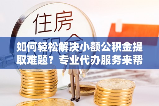 思茅如何轻松解决小额公积金提取难题？专业代办服务来帮忙