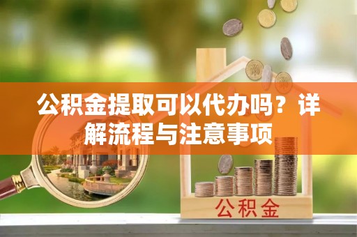思茅公积金提取可以代办吗？详解流程与注意事项