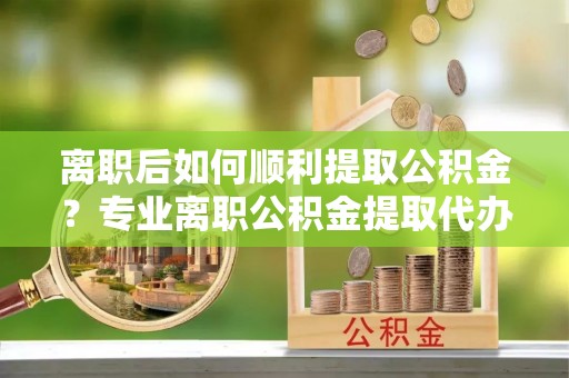 思茅离职后如何顺利提取公积金？专业离职公积金提取代办服务指南