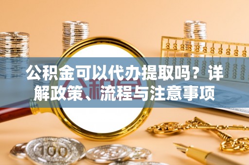 思茅公积金可以代办提取吗？详解政策、流程与注意事项