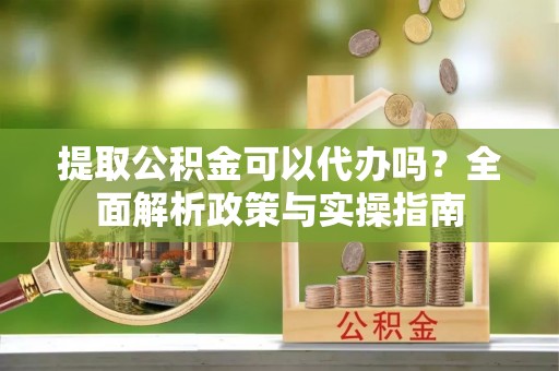 思茅提取公积金可以代办吗？全面解析政策与实操指南