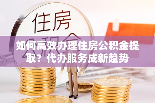 思茅如何高效办理住房公积金提取？代办服务成新趋势