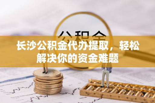 思茅长沙公积金代办提取，轻松解决你的资金难题
