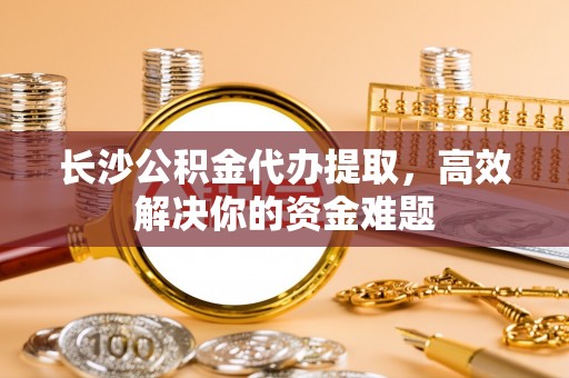 思茅长沙公积金代办提取，高效解决你的资金难题