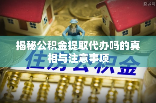 思茅揭秘公积金提取代办吗的真相与注意事项