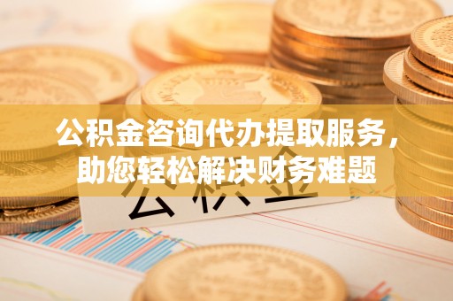 思茅公积金咨询代办提取服务，助您轻松解决财务难题