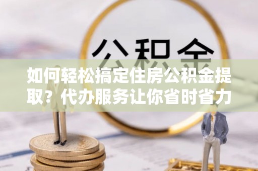 思茅如何轻松搞定住房公积金提取？代办服务让你省时省力