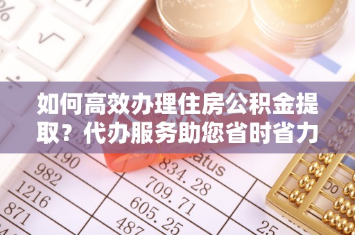 思茅如何高效办理住房公积金提取？代办服务助您省时省力