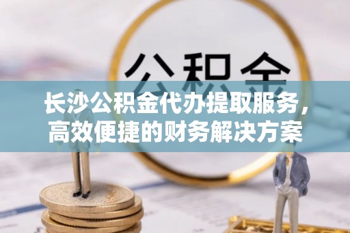 思茅长沙公积金代办提取服务，高效便捷的财务解决方案