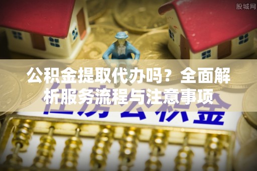 思茅公积金提取代办吗？全面解析服务流程与注意事项