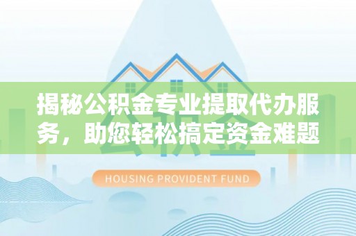 思茅揭秘公积金专业提取代办服务，助您轻松搞定资金难题