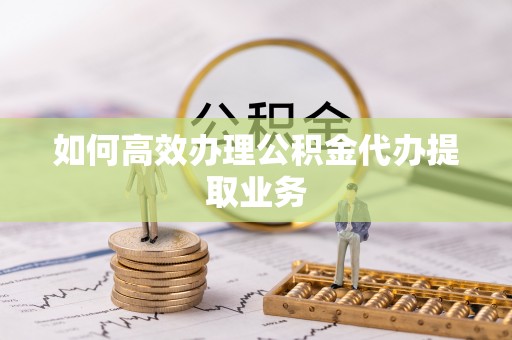 思茅如何高效办理公积金代办提取业务