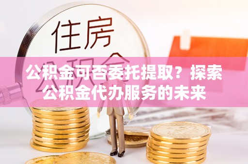 思茅公积金可否委托提取？探索公积金代办服务的未来