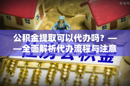思茅公积金提取可以代办吗？——全面解析代办流程与注意事项
